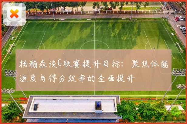 杨瀚森谈G联赛提升目标：聚焦体能速度与得分效率的全面提升