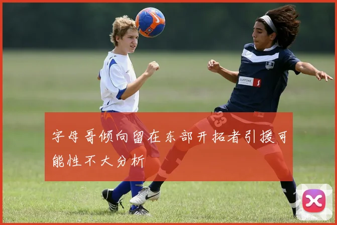 字母哥倾向留在东部开拓者引援可能性不大分析