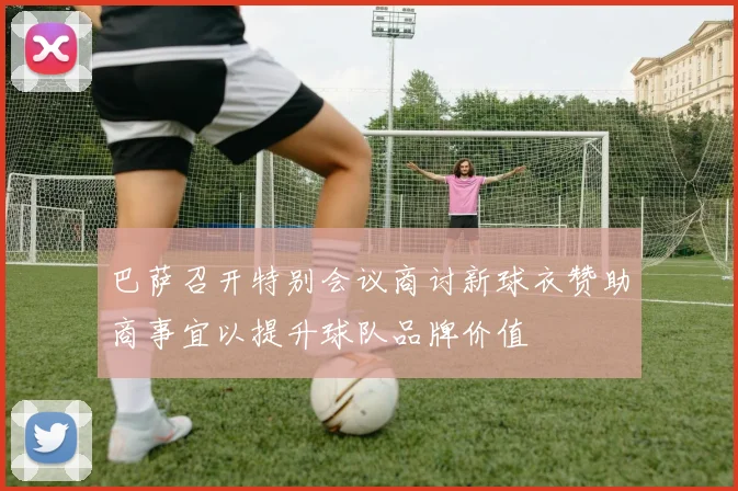 巴萨召开特别会议商讨新球衣赞助商事宜以提升球队品牌价值