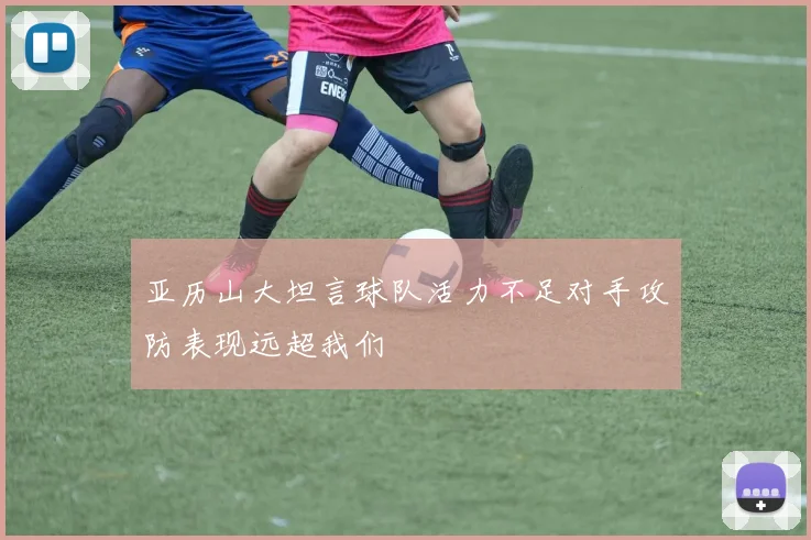 亚历山大坦言球队活力不足对手攻防表现远超我们
