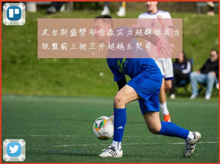 皮尔斯盛赞布伦森实力超群称其为联盟前三控卫并超越东契奇