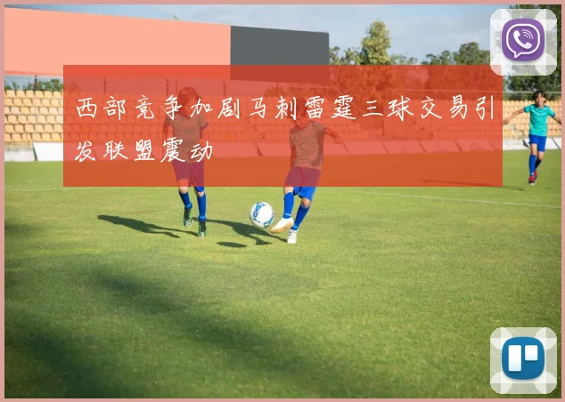 西部竞争加剧马刺雷霆三球交易引发联盟震动