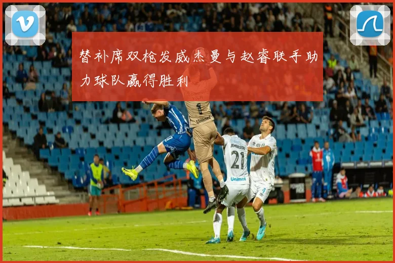 替补席双枪发威杰曼与赵睿联手助力球队赢得胜利