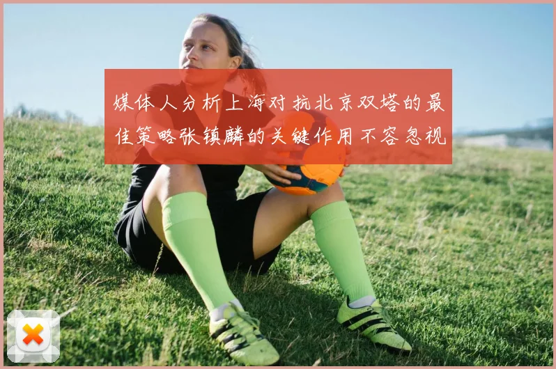 媒体人分析上海对抗北京双塔的最佳策略张镇麟的关键作用不容忽视
