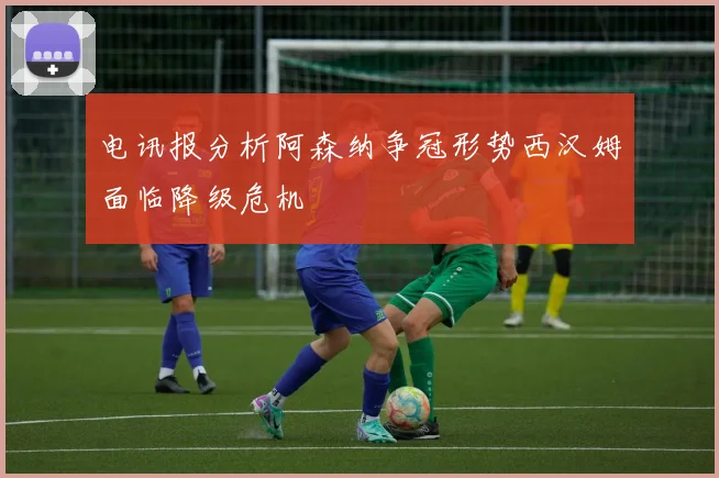 电讯报分析阿森纳争冠形势西汉姆面临降级危机