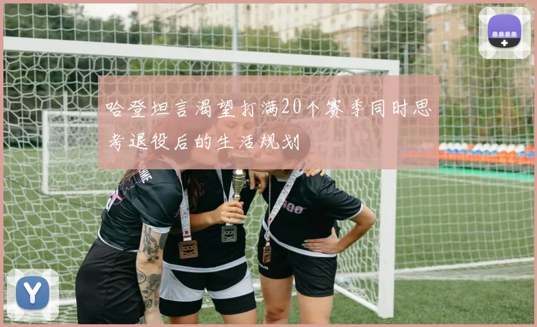 哈登坦言渴望打满20个赛季同时思考退役后的生活规划