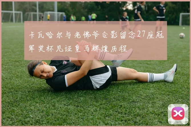 卡瓦哈尔与老佛爷合影留念27座冠军奖杯见证皇马辉煌历程