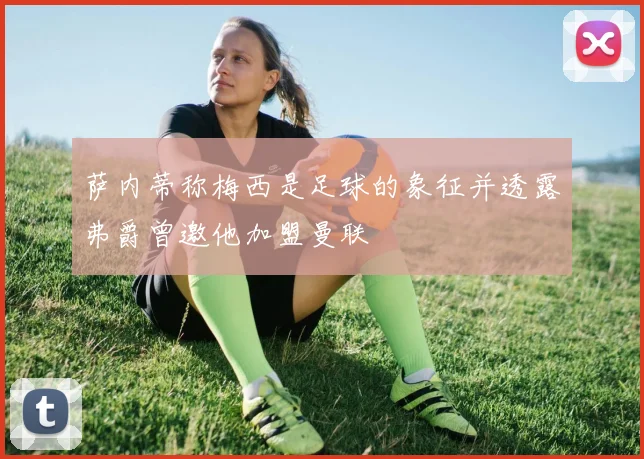 萨内蒂称梅西是足球的象征并透露弗爵曾邀他加盟曼联