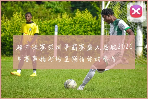 超三联赛深圳争霸赛盛大启航2026年赛事精彩纷呈期待你的参与