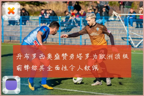 丹布罗西奥盛赞劳塔罗为欧洲顶级前锋称其全面性令人钦佩