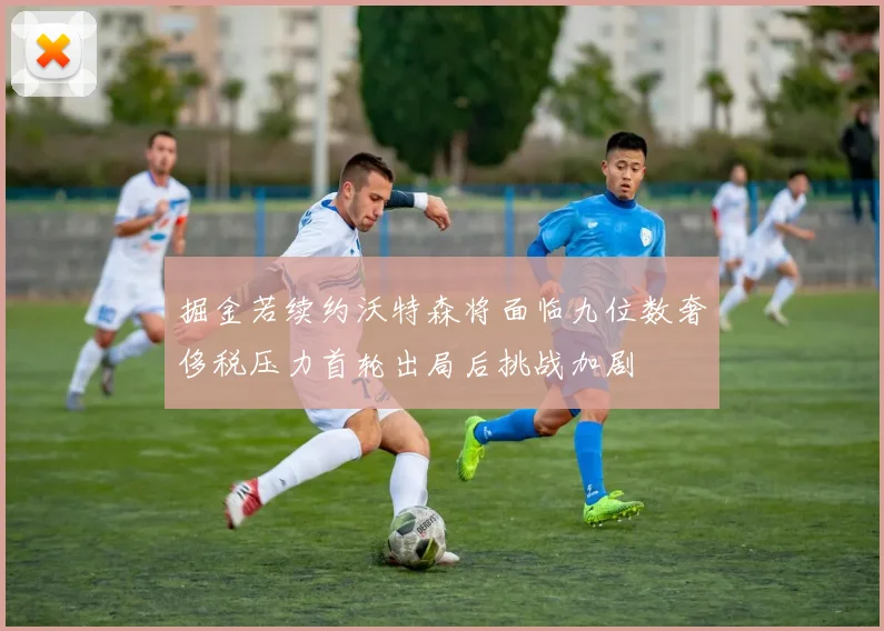 掘金若续约沃特森将面临九位数奢侈税压力首轮出局后挑战加剧