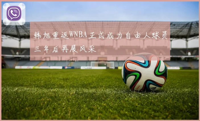 韩旭重返WNBA正式成为自由人球员三年后再展风采