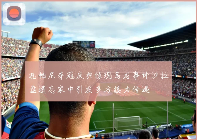 孔帕尼夺冠庆典惊现乌龙事件沙拉盘遗忘家中引发多方接力传递