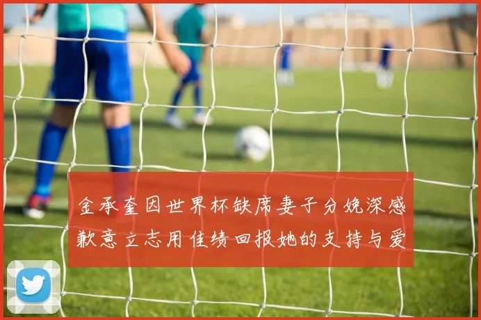 金承奎因世界杯缺席妻子分娩深感歉意立志用佳绩回报她的支持与爱