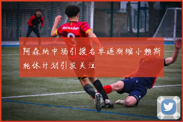阿森纳中场引援名单逐渐缩小赖斯轮休计划引发关注